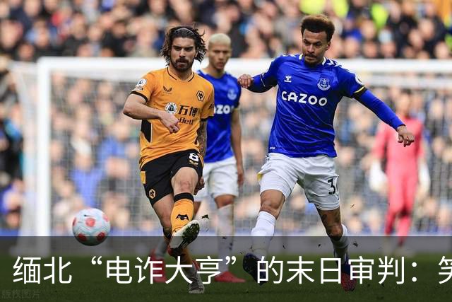 缅北“电诈大亨”的末日审判：笑到最后的却是正义